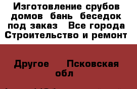 Изготовление срубов домов, бань, беседок под заказ - Все города Строительство и ремонт » Другое   . Псковская обл.